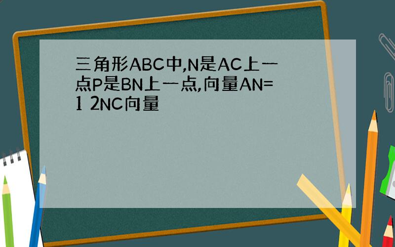 三角形ABC中,N是AC上一点P是BN上一点,向量AN=1 2NC向量