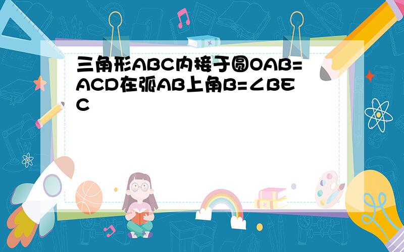 三角形ABC内接于圆OAB=ACD在弧AB上角B=∠BEC