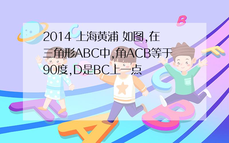 2014 上海黄浦 如图,在三角形ABC中,角ACB等于90度,D是BC上一点