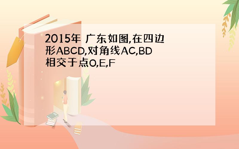 2015年 广东如图,在四边形ABCD,对角线AC,BD相交于点O,E,F
