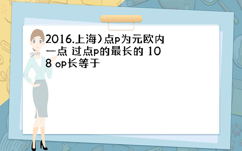 2016.上海)点p为元欧内一点 过点p的最长的 10 8 op长等于