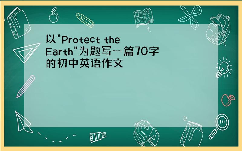 以"Protect the Earth"为题写一篇70字的初中英语作文