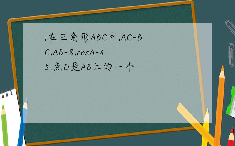 ,在三角形ABC中,AC=BC,AB=8,cosA=4 5,点D是AB上的一个