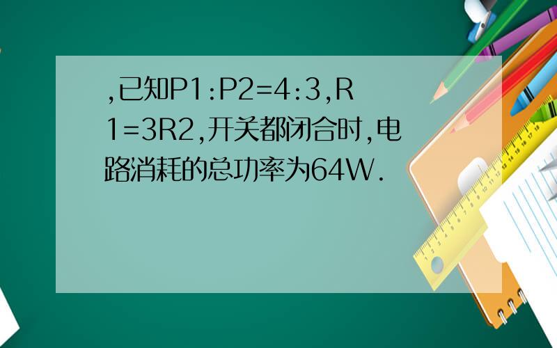 ,已知P1:P2=4:3,R1=3R2,开关都闭合时,电路消耗的总功率为64W.