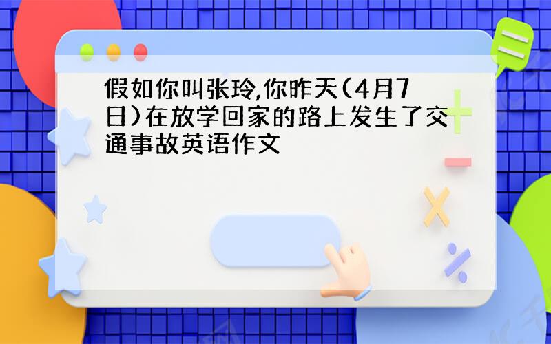 假如你叫张玲,你昨天(4月7日)在放学回家的路上发生了交通事故英语作文