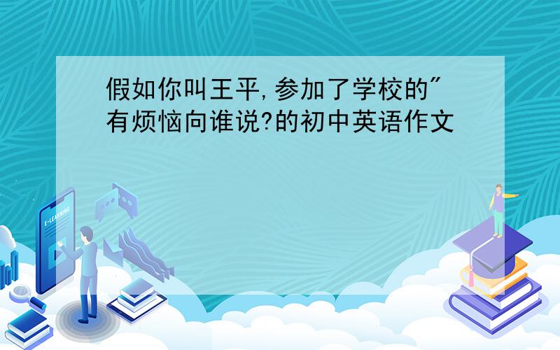 假如你叫王平,参加了学校的"有烦恼向谁说?的初中英语作文