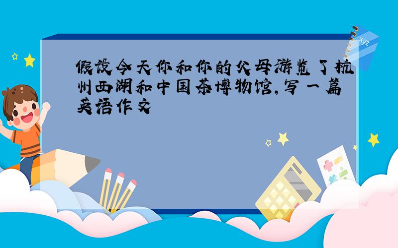假设今天你和你的父母游览了杭州西湖和中国茶博物馆,写一篇英语作文