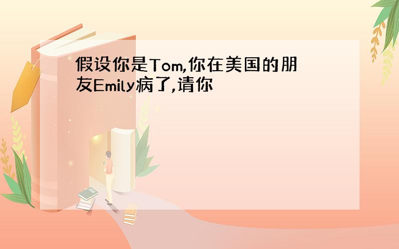 假设你是Tom,你在美国的朋友Emily病了,请你