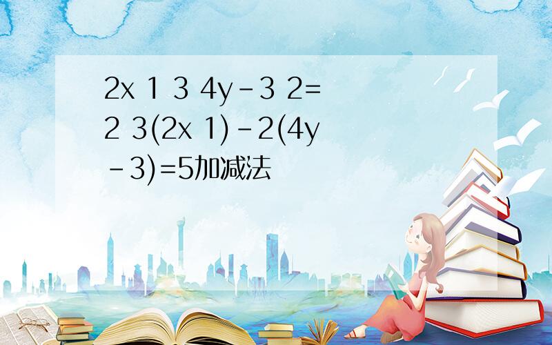 2x 1 3 4y-3 2=2 3(2x 1)-2(4y-3)=5加减法