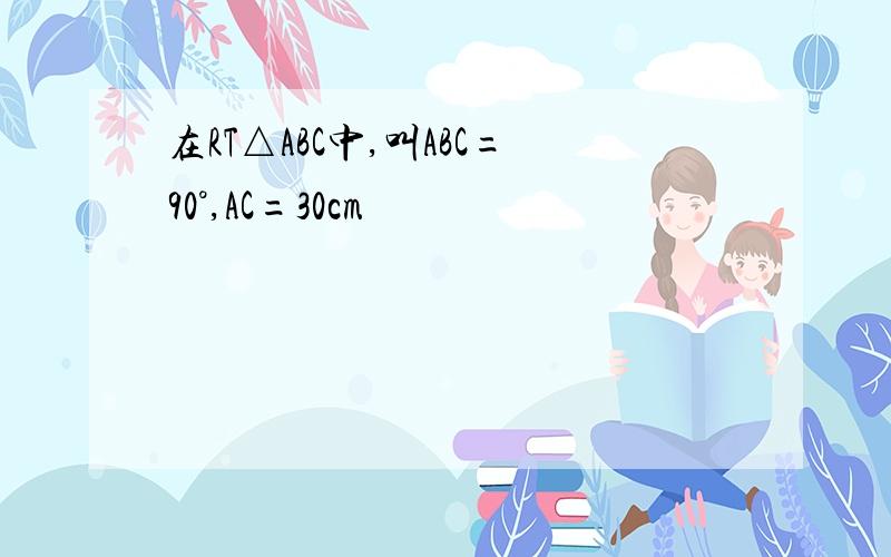 在RT△ABC中,叫ABC=90°,AC=30cm