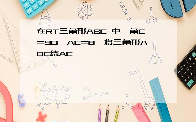 在RT三角形ABC 中,角C=90,AC=8,将三角形ABC绕AC