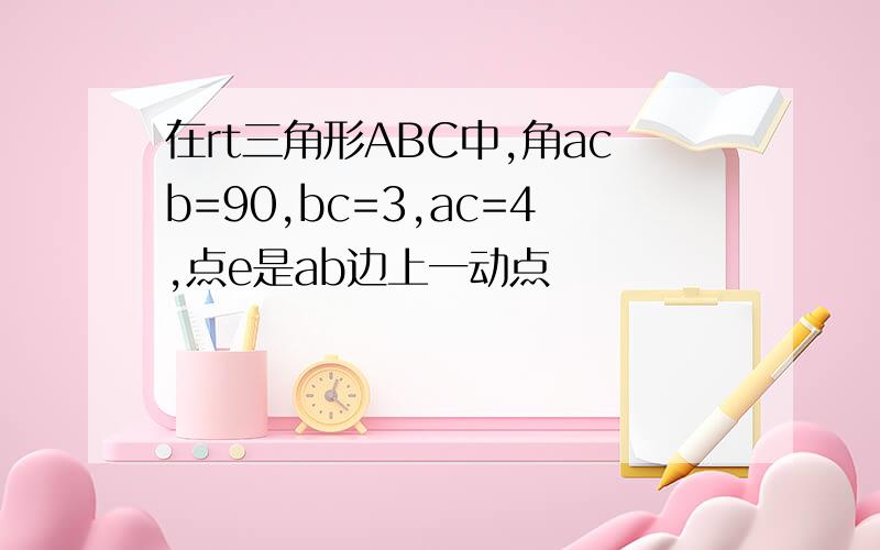 在rt三角形ABC中,角acb=90,bc=3,ac=4,点e是ab边上一动点