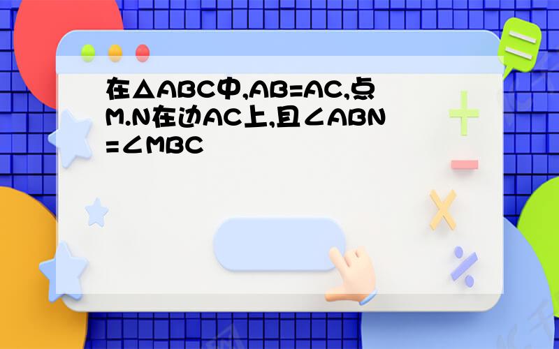 在△ABC中,AB=AC,点M.N在边AC上,且∠ABN=∠MBC