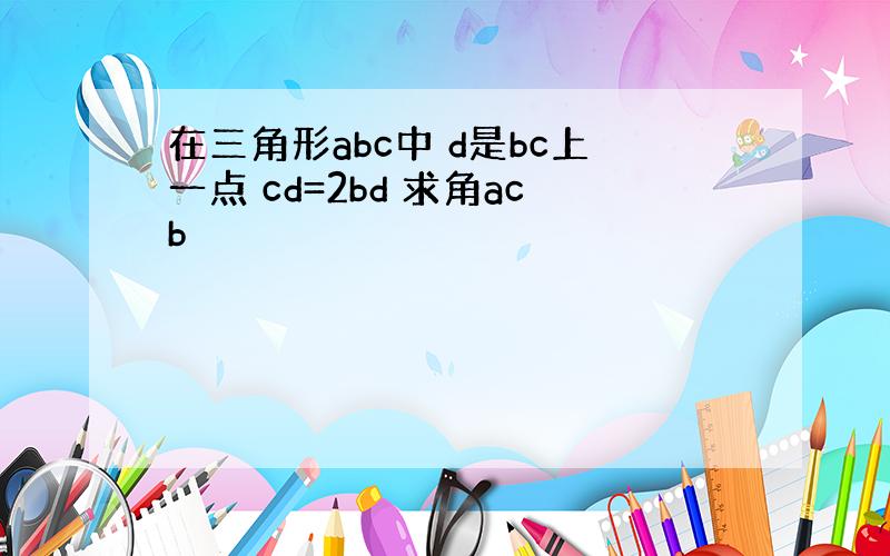 在三角形abc中 d是bc上一点 cd=2bd 求角acb