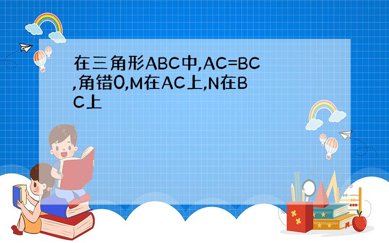 在三角形ABC中,AC=BC,角错0,M在AC上,N在BC上