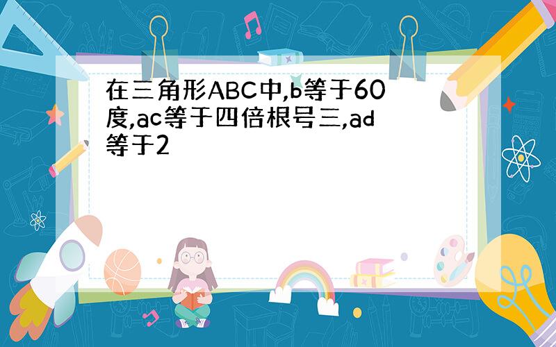 在三角形ABC中,b等于60度,ac等于四倍根号三,ad等于2