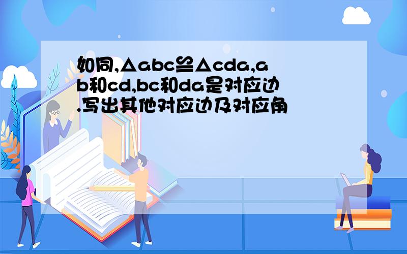 如同,△abc≌△cda,ab和cd,bc和da是对应边.写出其他对应边及对应角