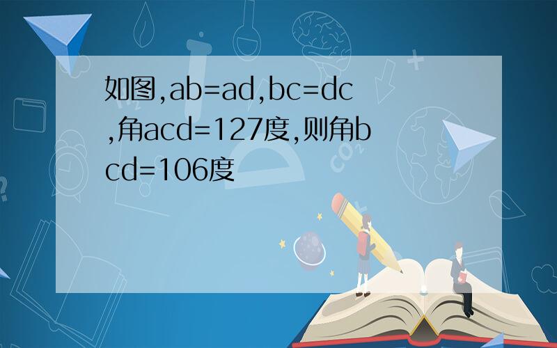 如图,ab=ad,bc=dc,角acd=127度,则角bcd=106度
