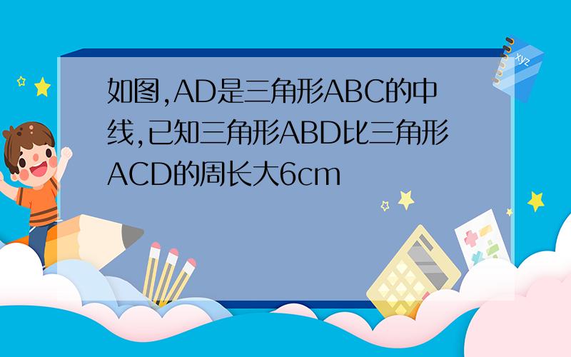 如图,AD是三角形ABC的中线,已知三角形ABD比三角形ACD的周长大6cm