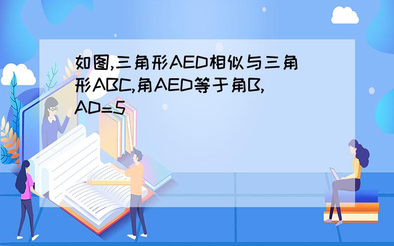 如图,三角形AED相似与三角形ABC,角AED等于角B,AD=5
