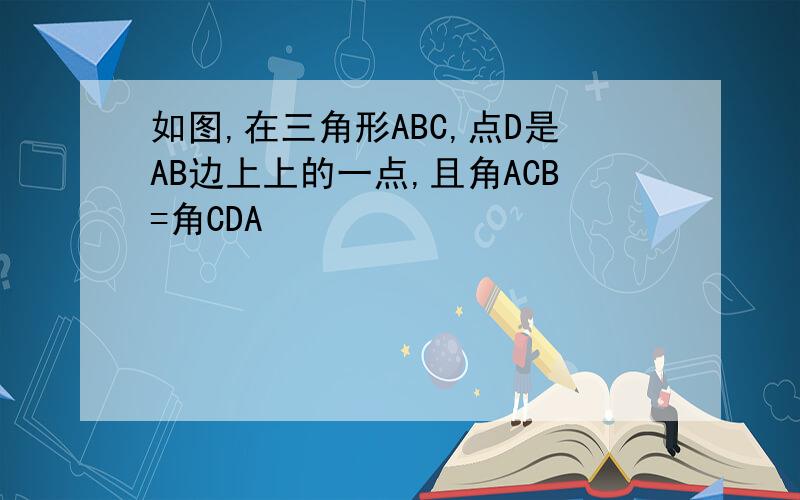 如图,在三角形ABC,点D是AB边上上的一点,且角ACB=角CDA