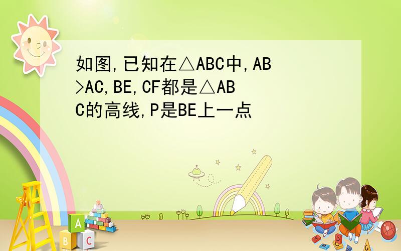 如图,已知在△ABC中,AB>AC,BE,CF都是△ABC的高线,P是BE上一点