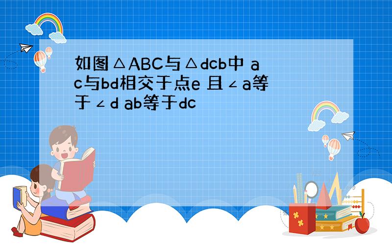 如图△ABC与△dcb中 ac与bd相交于点e 且∠a等于∠d ab等于dc
