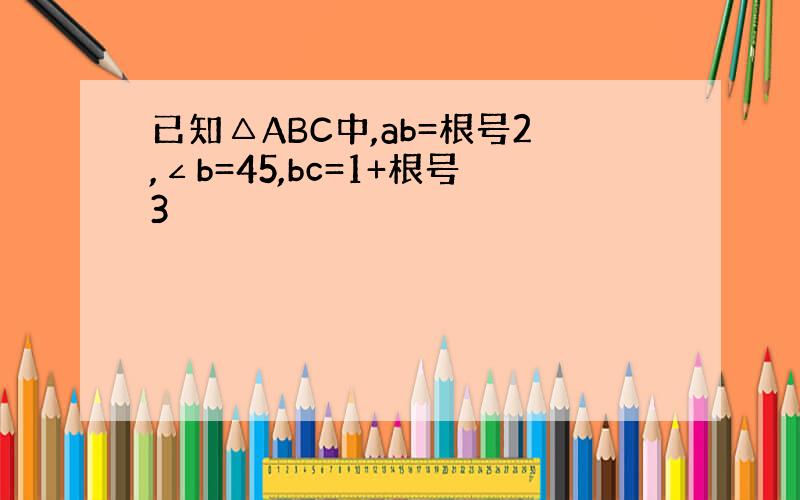 已知△ABC中,ab=根号2,∠b=45,bc=1+根号3