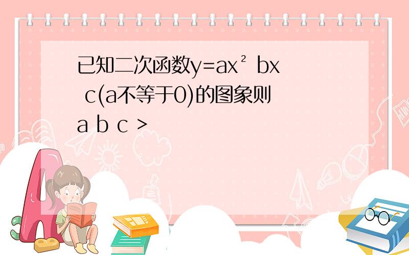 已知二次函数y=ax² bx c(a不等于0)的图象则 a b c >