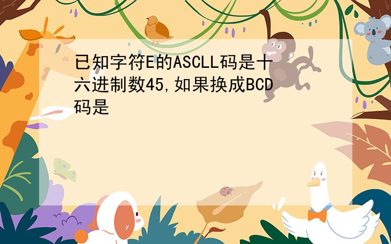 已知字符E的ASCLL码是十六进制数45,如果换成BCD码是