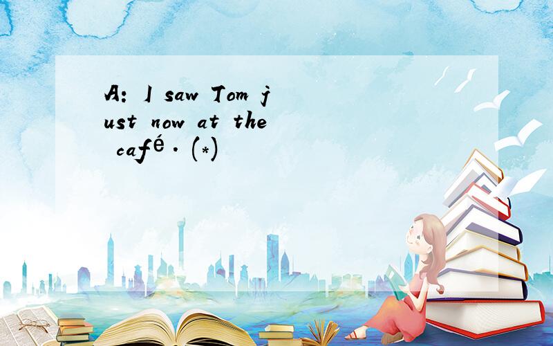 A: I saw Tom just now at the café. (*)