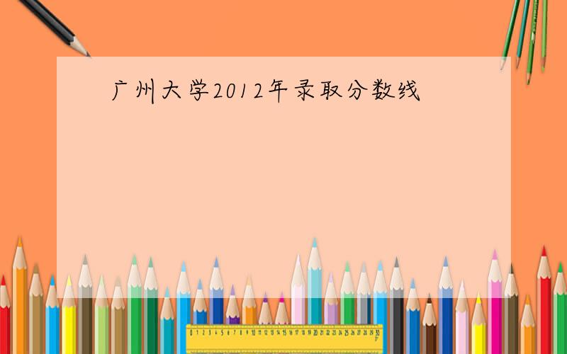 广州大学2012年录取分数线