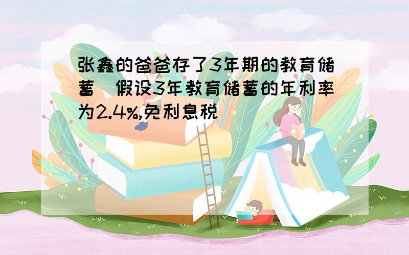 张鑫的爸爸存了3年期的教育储蓄(假设3年教育储蓄的年利率为2.4%,免利息税)