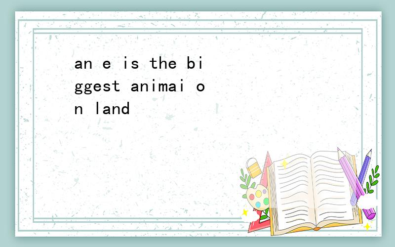 an e is the biggest animai on land