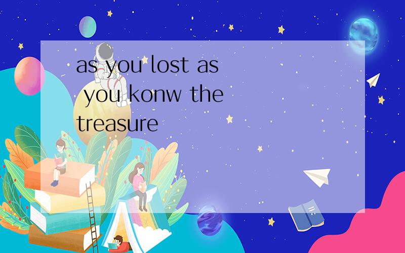 as you lost as you konw the treasure