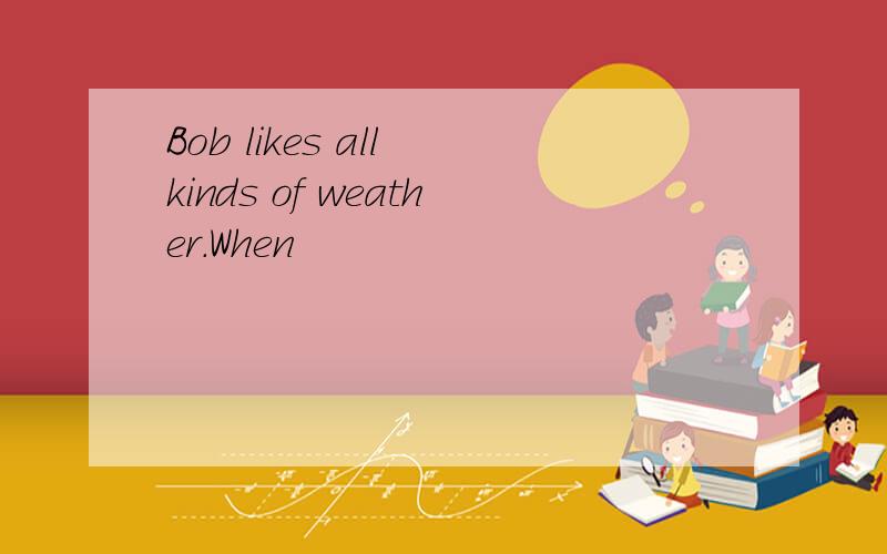 Bob likes all kinds of weather.When