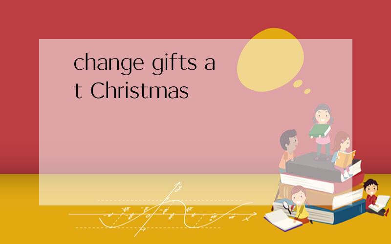 change gifts at Christmas