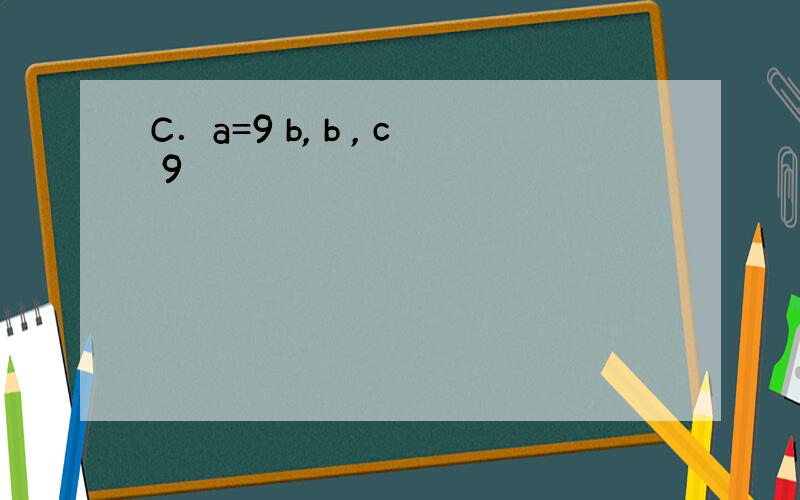 C．a=9 b, b , c 9