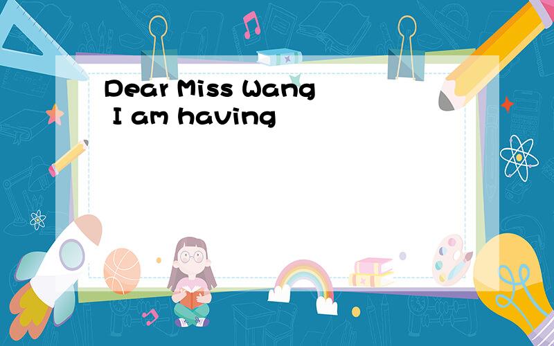 Dear Miss Wang I am having