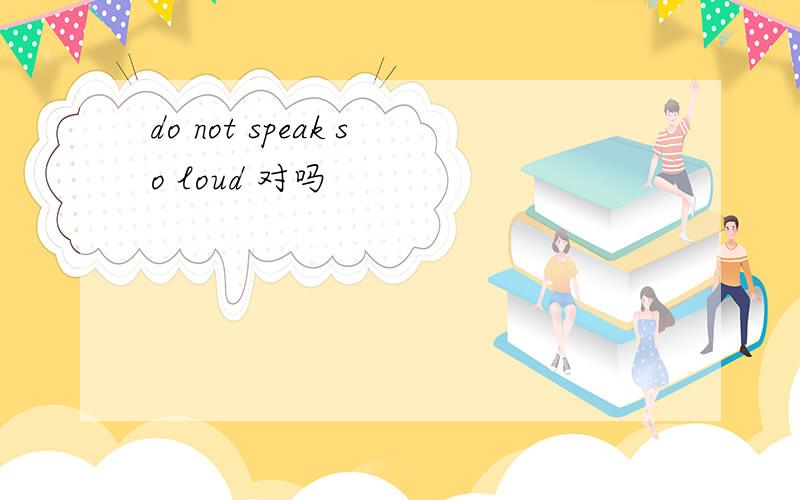 do not speak so loud 对吗