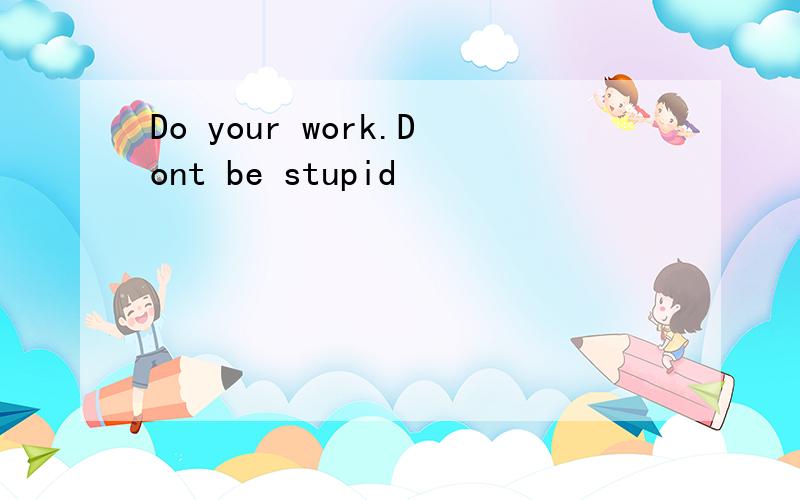 Do your work.Dont be stupid