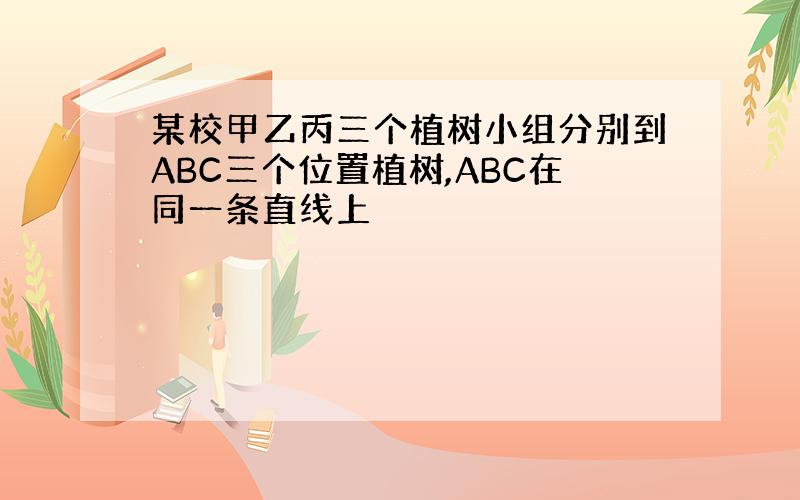 某校甲乙丙三个植树小组分别到ABC三个位置植树,ABC在同一条直线上