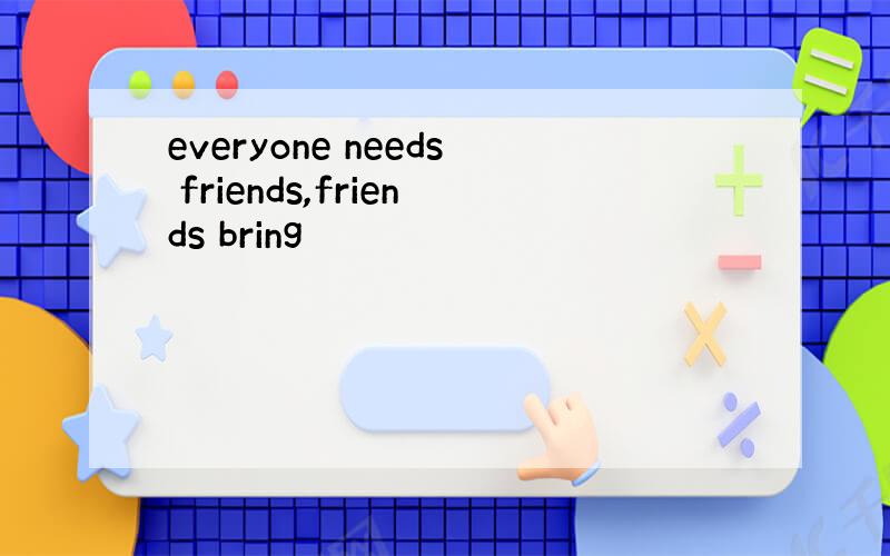everyone needs friends,friends bring