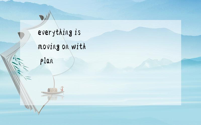 everything is moving on with plan