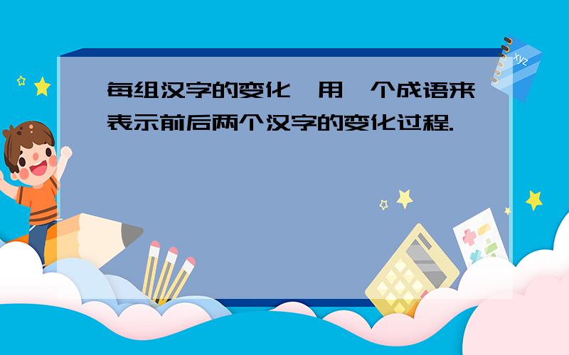 每组汉字的变化,用一个成语来表示前后两个汉字的变化过程.