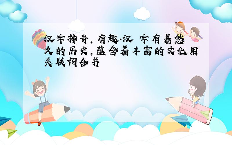 汉字神奇,有趣.汉 字有着悠久的历史,蕴含着丰富的文化用关联词合并