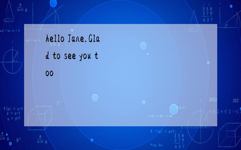 hello Jane.Glad to see you too