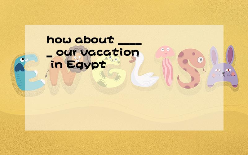how about _____ our vacation in Egypt