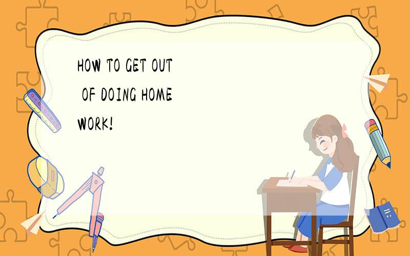 HOW TO GET OUT OF DOING HOMEWORK!