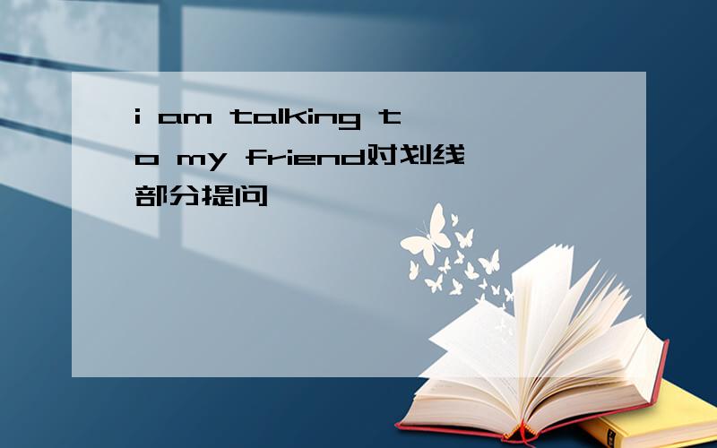 i am talking to my friend对划线部分提问